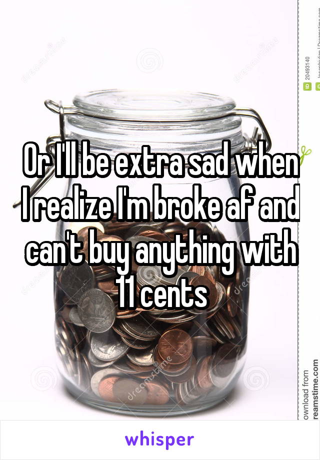 Or I'll be extra sad when I realize I'm broke af and can't buy anything with 11 cents