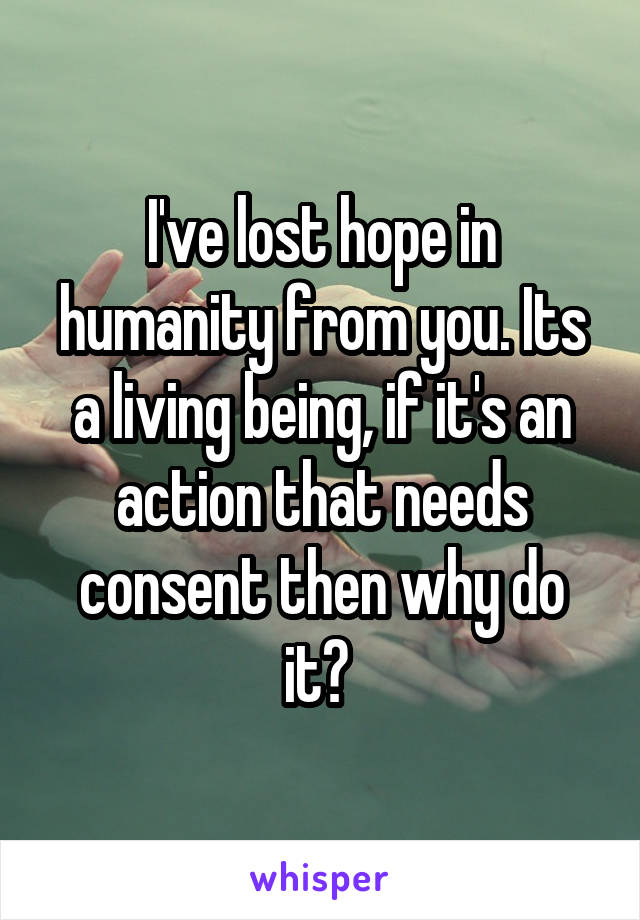 I've lost hope in humanity from you. Its a living being, if it's an action that needs consent then why do it? 