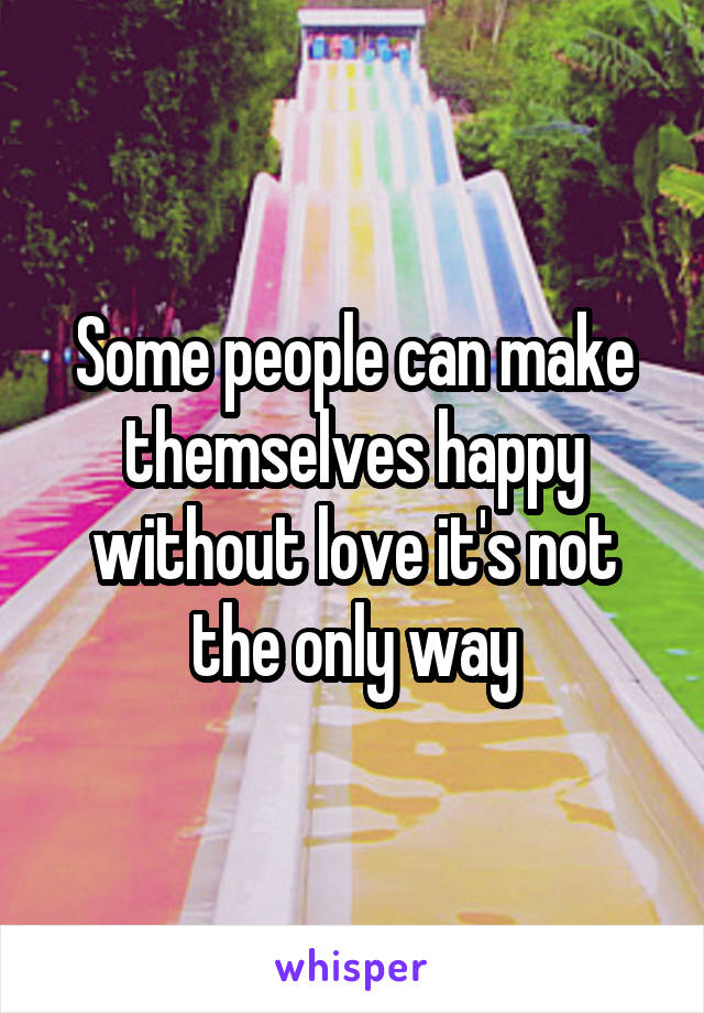 Some people can make themselves happy without love it's not the only way