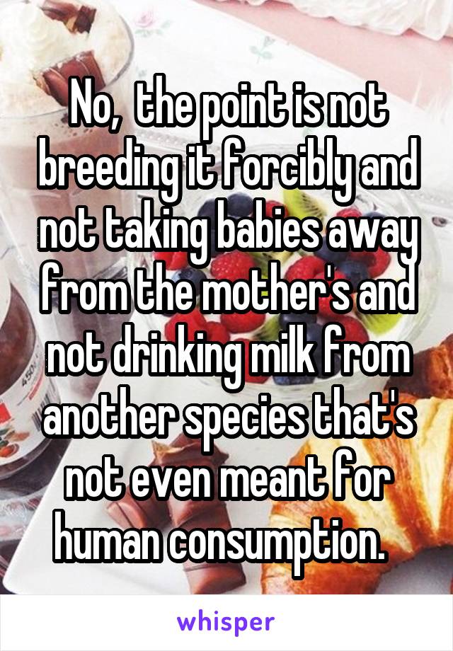 No,  the point is not breeding it forcibly and not taking babies away from the mother's and not drinking milk from another species that's not even meant for human consumption.  