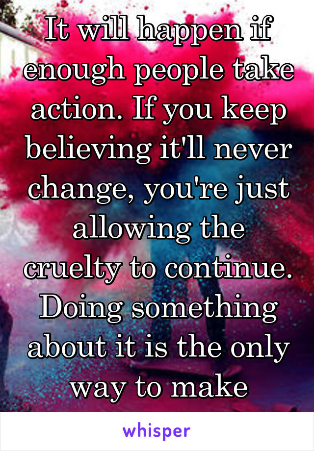 It will happen if enough people take action. If you keep believing it'll never change, you're just allowing the cruelty to continue. Doing something about it is the only way to make change.