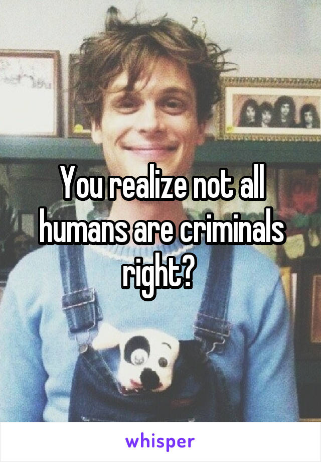 You realize not all humans are criminals right? 