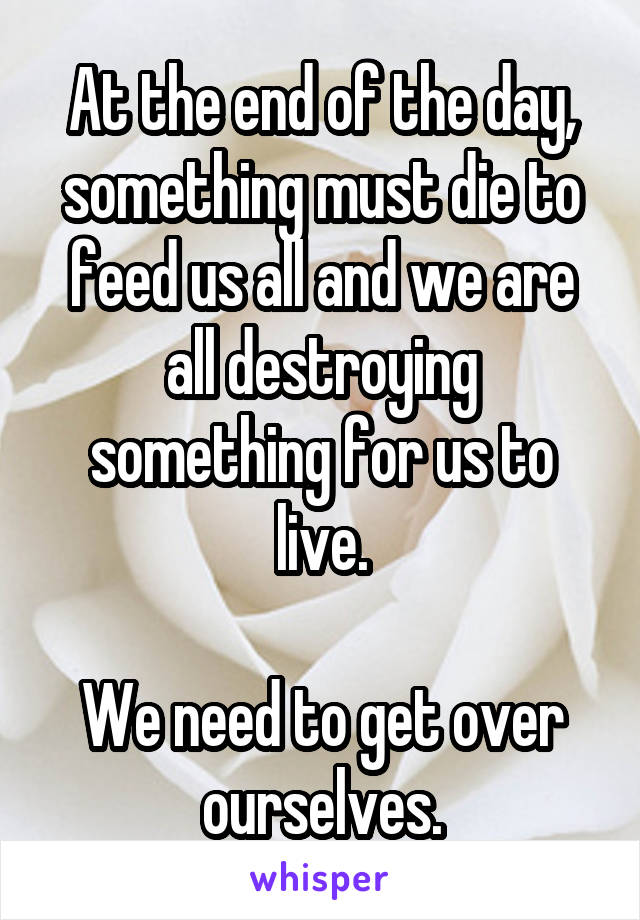 At the end of the day, something must die to feed us all and we are all destroying something for us to live.

We need to get over ourselves.