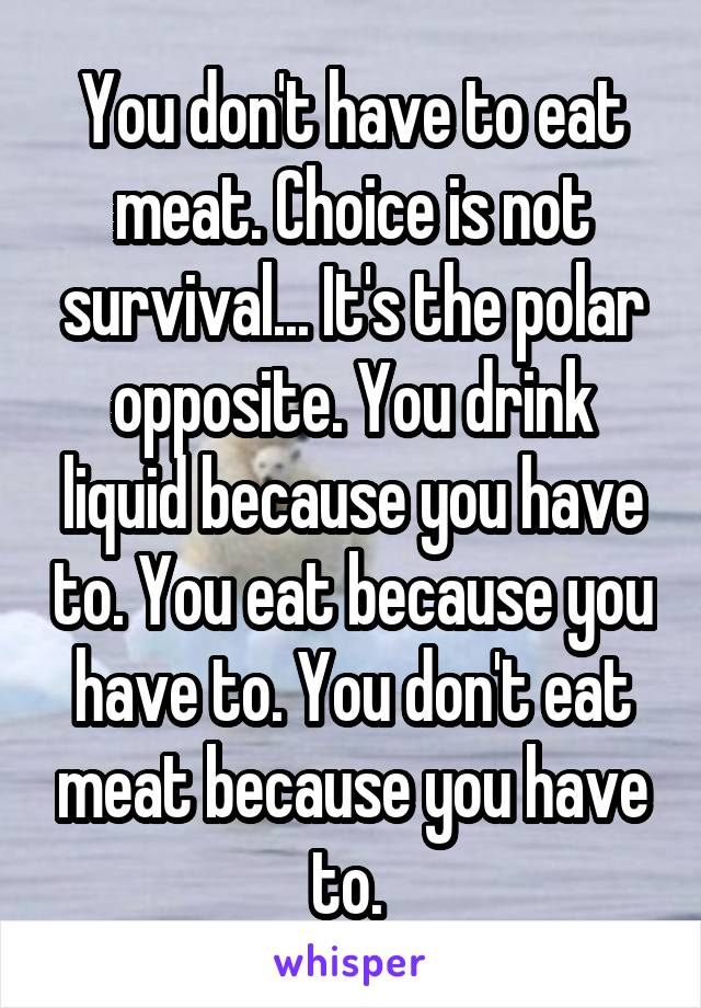 You don't have to eat meat. Choice is not survival... It's the polar opposite. You drink liquid because you have to. You eat because you have to. You don't eat meat because you have to. 