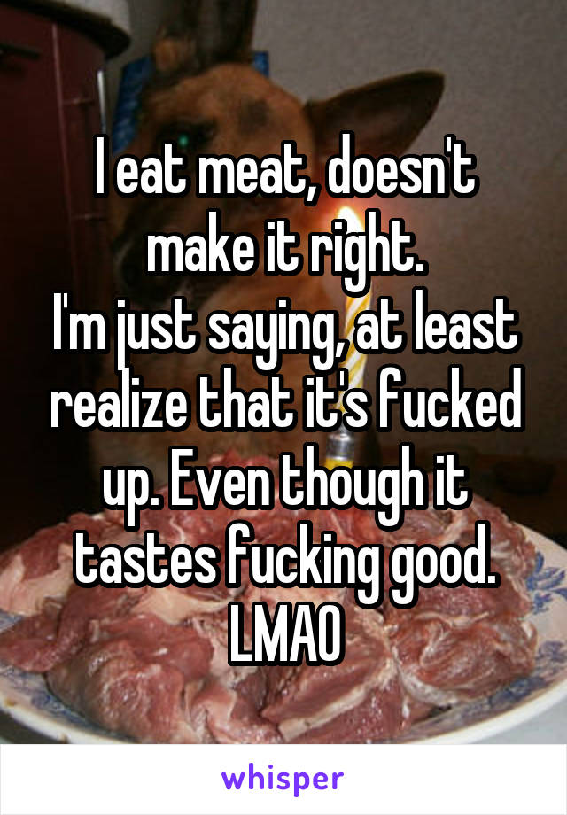 I eat meat, doesn't make it right.
I'm just saying, at least realize that it's fucked up. Even though it tastes fucking good. LMAO