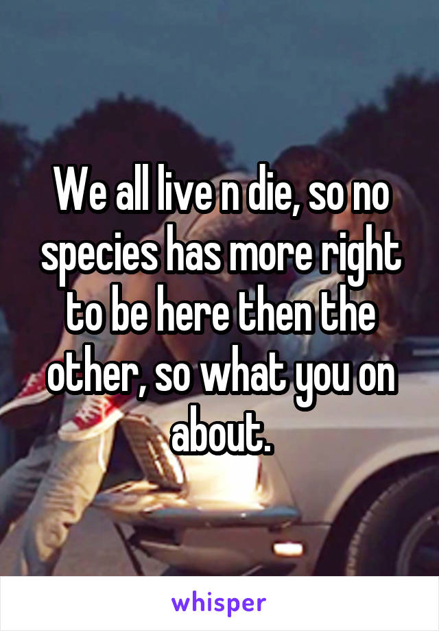 We all live n die, so no species has more right to be here then the other, so what you on about.