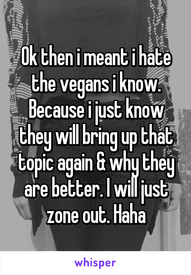 Ok then i meant i hate the vegans i know. Because i just know they will bring up that topic again & why they are better. I will just zone out. Haha