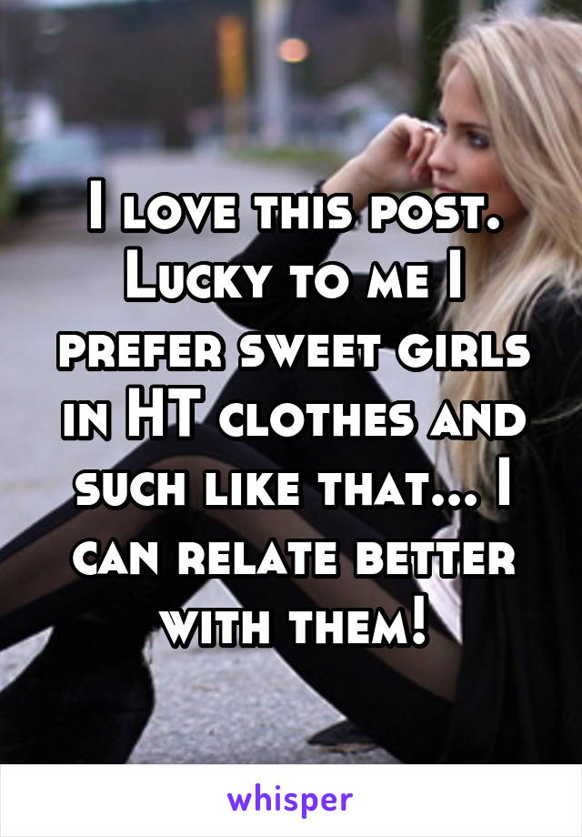 I love this post. Lucky to me I prefer sweet girls in HT clothes and such like that... I can relate better with them!