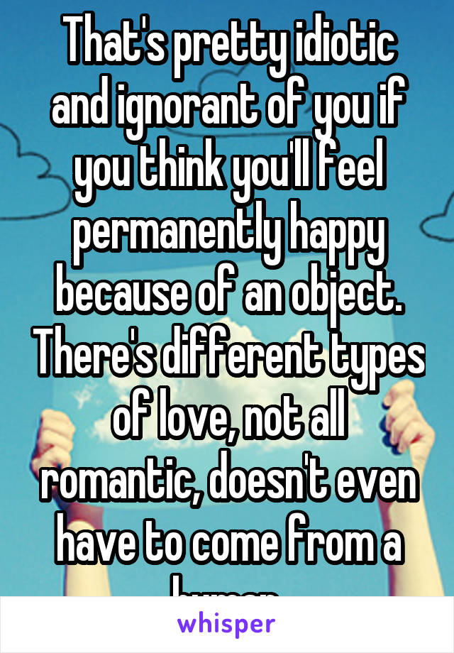 That's pretty idiotic and ignorant of you if you think you'll feel permanently happy because of an object. There's different types of love, not all romantic, doesn't even have to come from a human.