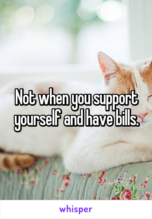 Not when you support yourself and have bills.