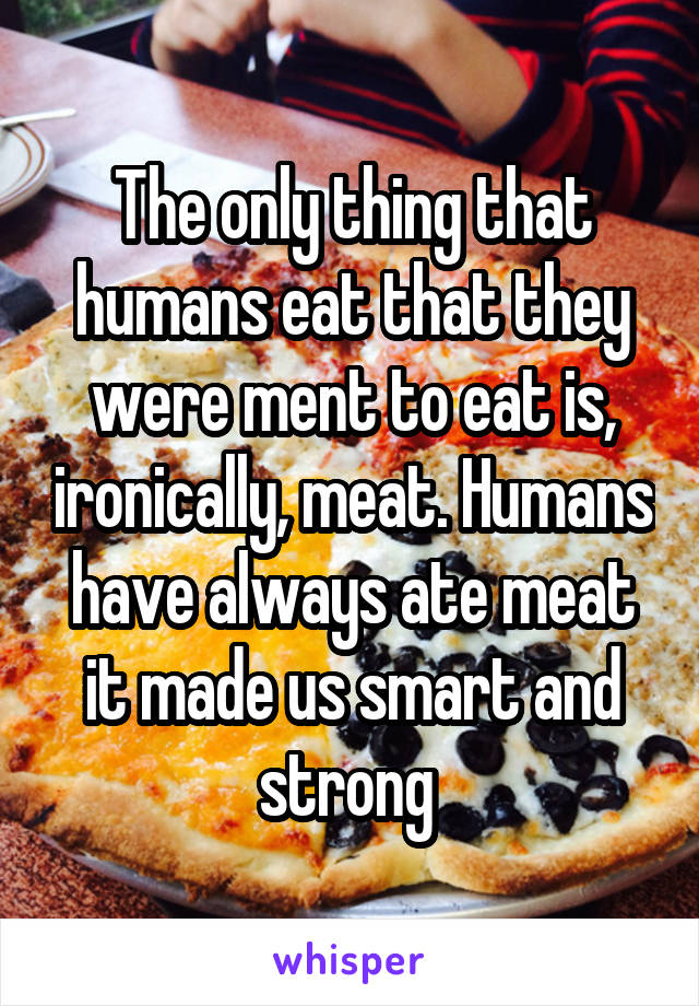 The only thing that humans eat that they were ment to eat is, ironically, meat. Humans have always ate meat it made us smart and strong 