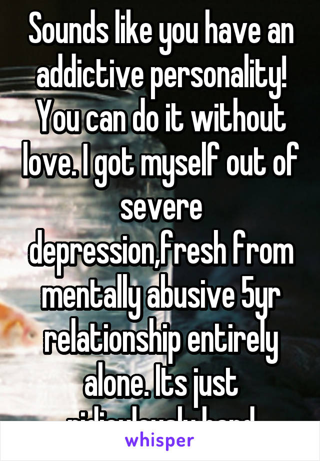 Sounds like you have an addictive personality! You can do it without love. I got myself out of severe depression,fresh from mentally abusive 5yr relationship entirely alone. Its just ridiculously hard