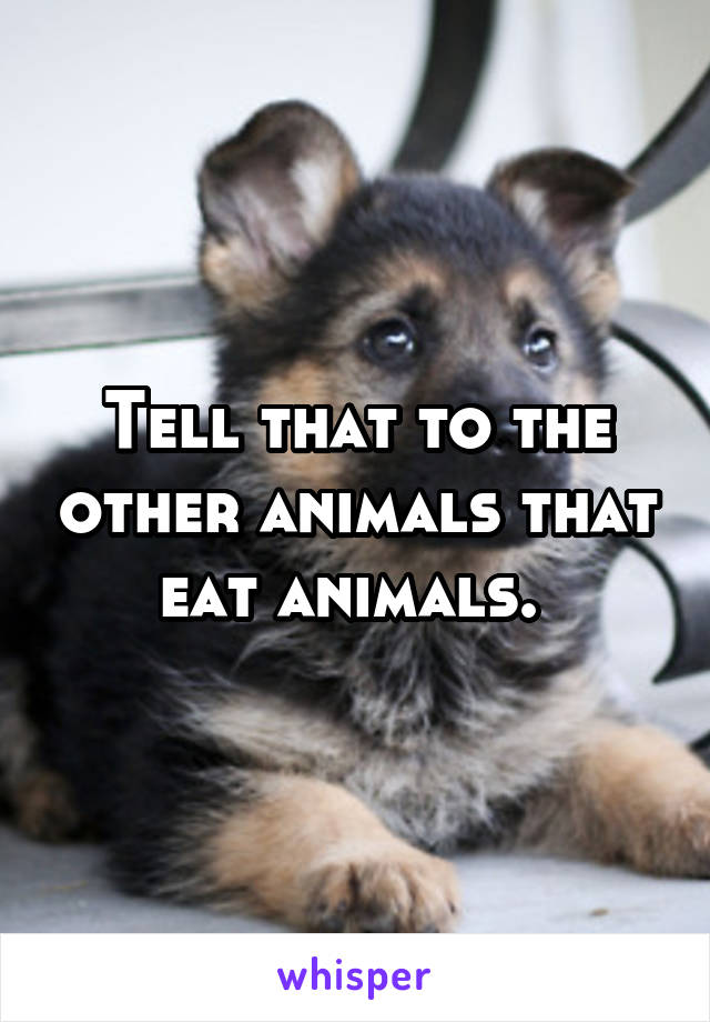 Tell that to the other animals that eat animals. 