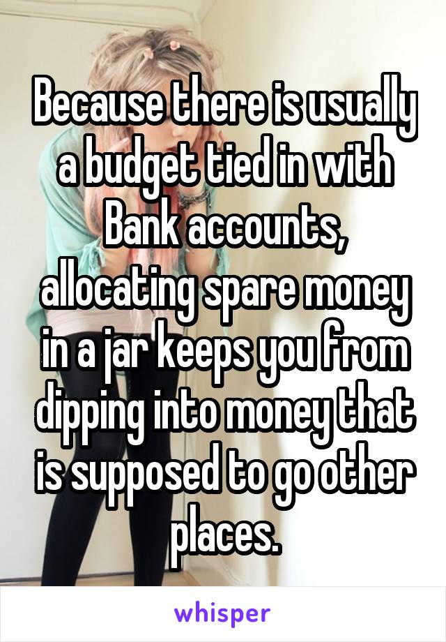 Because there is usually a budget tied in with Bank accounts, allocating spare money in a jar keeps you from dipping into money that is supposed to go other places.