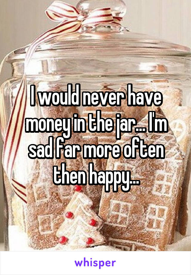 I would never have money in the jar... I'm sad far more often then happy...