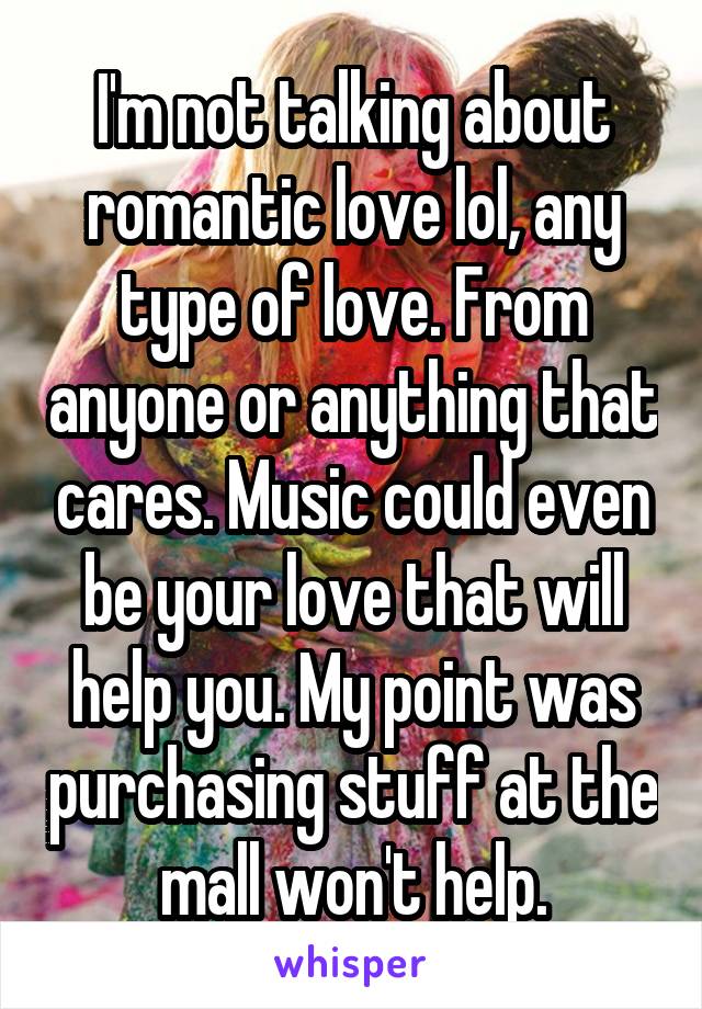 I'm not talking about romantic love lol, any type of love. From anyone or anything that cares. Music could even be your love that will help you. My point was purchasing stuff at the mall won't help.