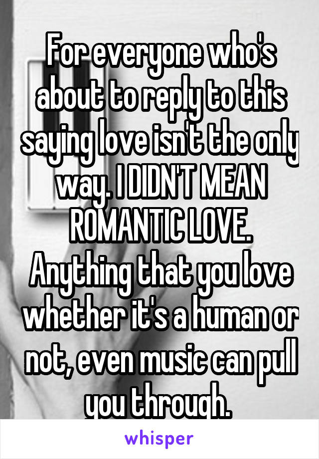 For everyone who's about to reply to this saying love isn't the only way. I DIDN'T MEAN ROMANTIC LOVE. Anything that you love whether it's a human or not, even music can pull you through. 