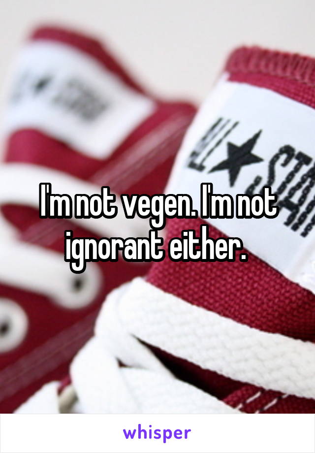 I'm not vegen. I'm not ignorant either. 