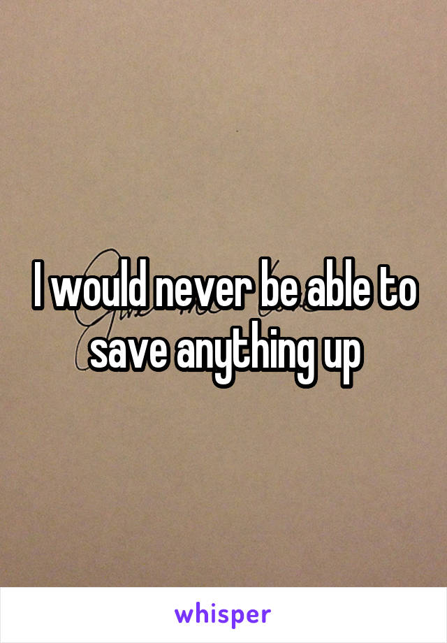 I would never be able to save anything up