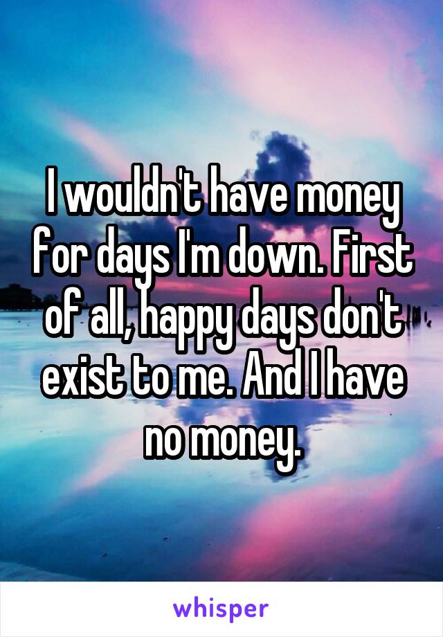 I wouldn't have money for days I'm down. First of all, happy days don't exist to me. And I have no money.