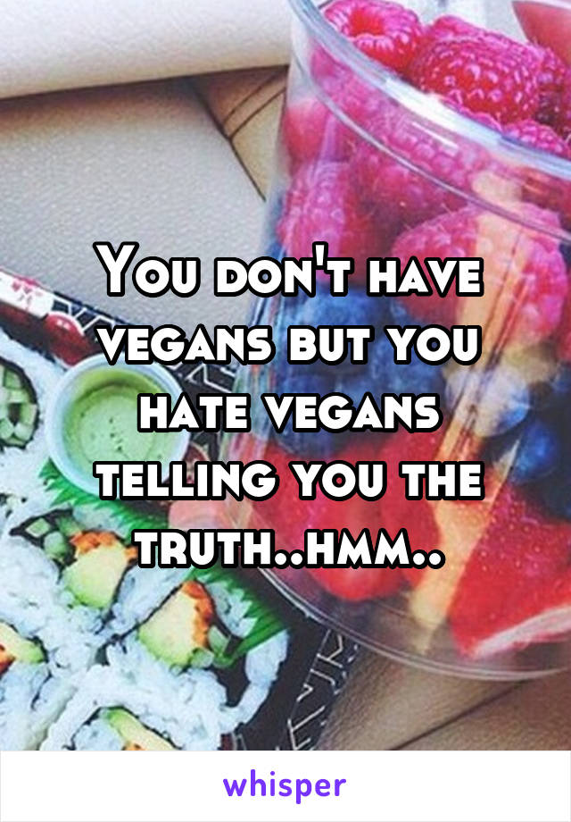 You don't have vegans but you hate vegans telling you the truth..hmm..