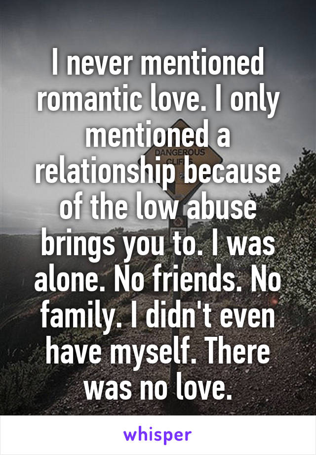 I never mentioned romantic love. I only mentioned a relationship because of the low abuse brings you to. I was alone. No friends. No family. I didn't even have myself. There was no love.