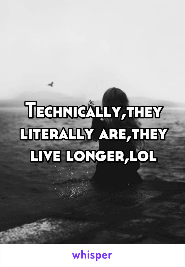 Technically,they literally are,they live longer,lol