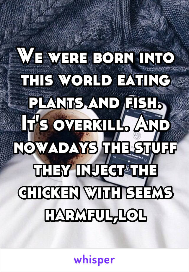 We were born into this world eating plants and fish. It's overkill. And nowadays the stuff they inject the chicken with seems harmful,lol