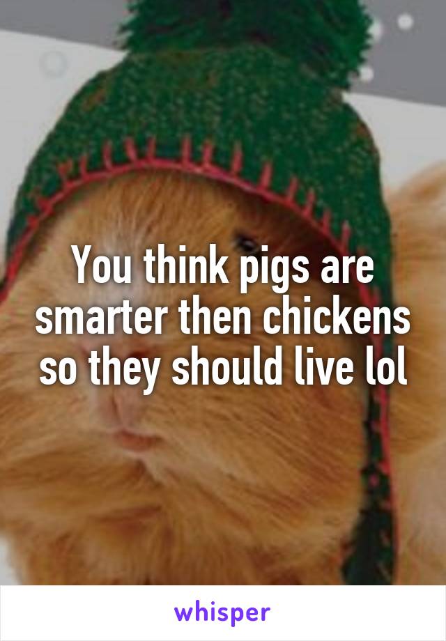 You think pigs are smarter then chickens so they should live lol