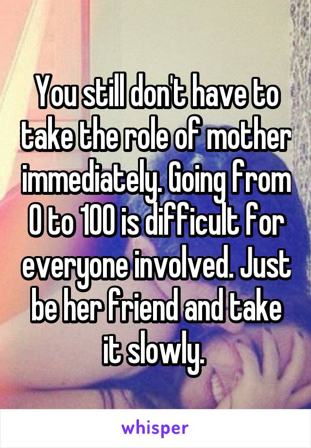 You still don't have to take the role of mother immediately. Going from 0 to 100 is difficult for everyone involved. Just be her friend and take it slowly. 