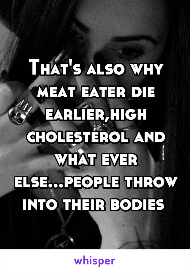 That's also why meat eater die earlier,high cholesterol and what ever else...people throw into their bodies 