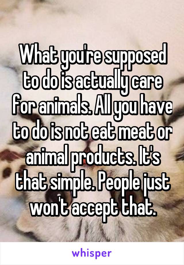 What you're supposed to do is actually care for animals. All you have to do is not eat meat or animal products. It's that simple. People just won't accept that.