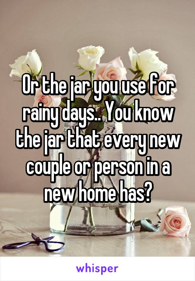 Or the jar you use for rainy days.. You know the jar that every new couple or person in a new home has?