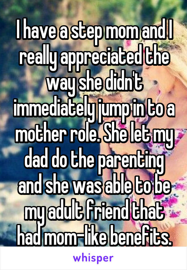 I have a step mom and I really appreciated the way she didn't immediately jump in to a mother role. She let my dad do the parenting and she was able to be my adult friend that had mom-like benefits.