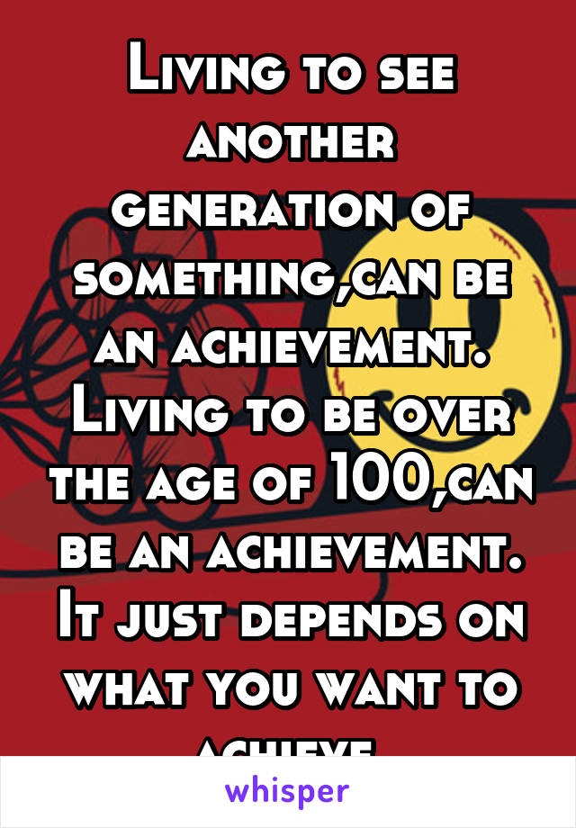 Living to see another generation of something,can be an achievement. Living to be over the age of 100,can be an achievement. It just depends on what you want to achieve.