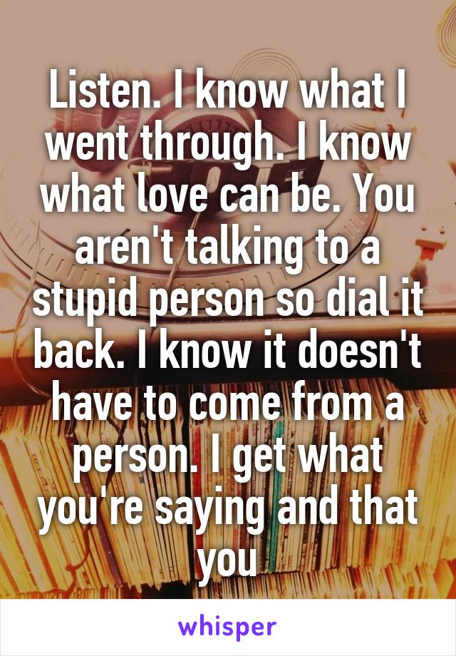 Listen. I know what I went through. I know what love can be. You aren't talking to a stupid person so dial it back. I know it doesn't have to come from a person. I get what you're saying and that you