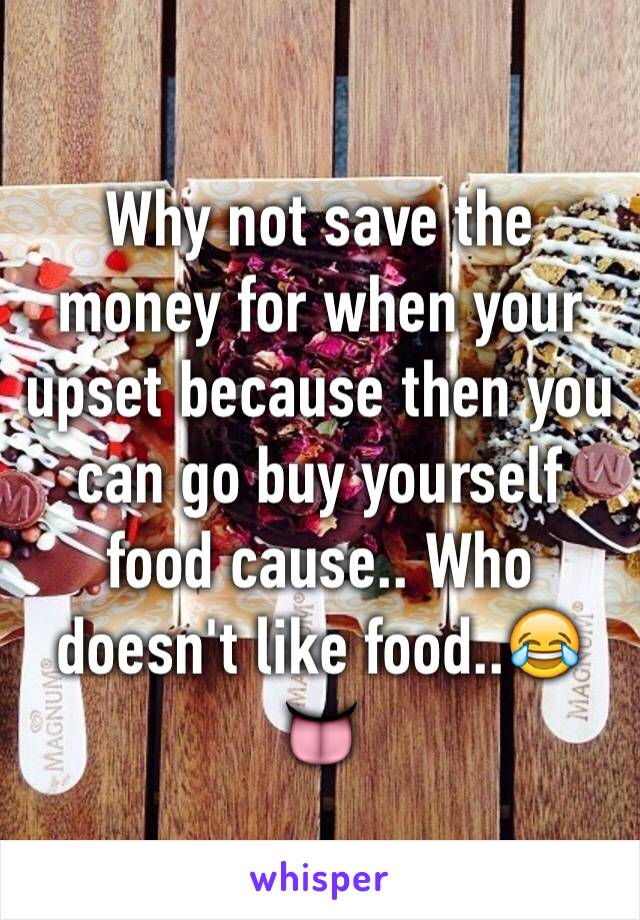 Why not save the money for when your upset because then you can go buy yourself food cause.. Who doesn't like food..😂👅