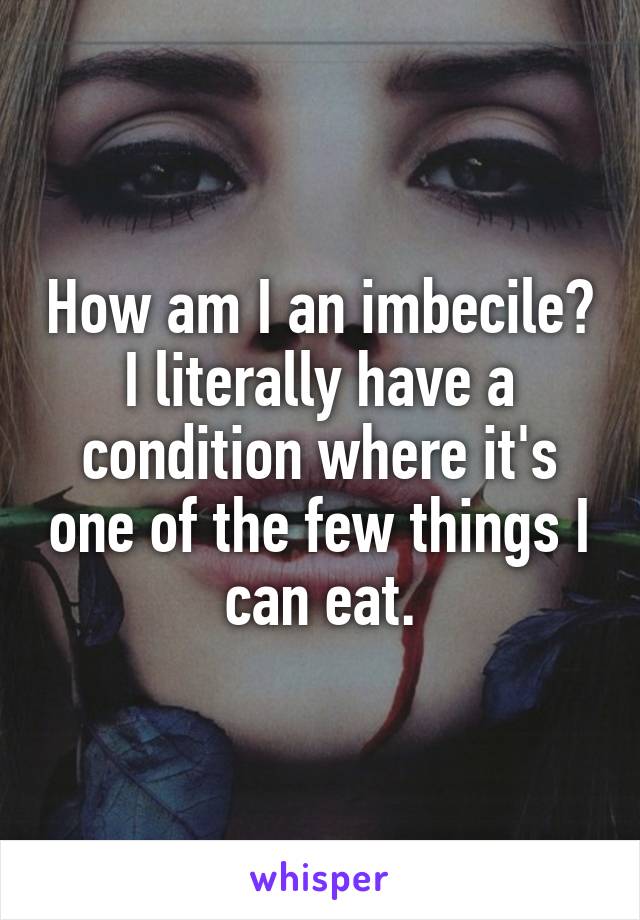 How am I an imbecile? I literally have a condition where it's one of the few things I can eat.