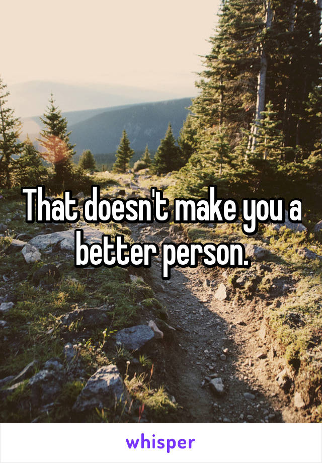 That doesn't make you a better person.