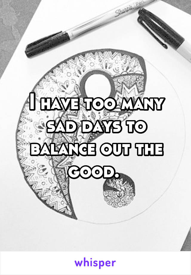 I have too many sad days to balance out the good. 