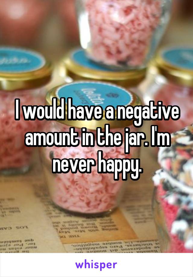 I would have a negative amount in the jar. I'm never happy.