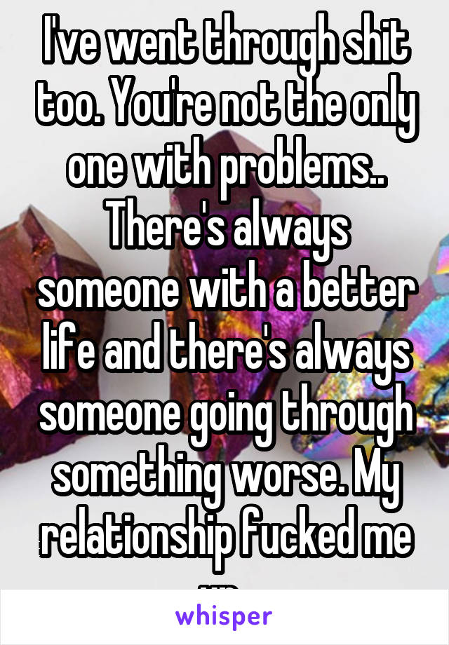 I've went through shit too. You're not the only one with problems.. There's always someone with a better life and there's always someone going through something worse. My relationship fucked me up..