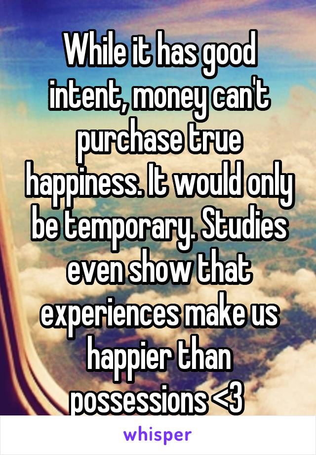 While it has good intent, money can't purchase true happiness. It would only be temporary. Studies even show that experiences make us happier than possessions <3 