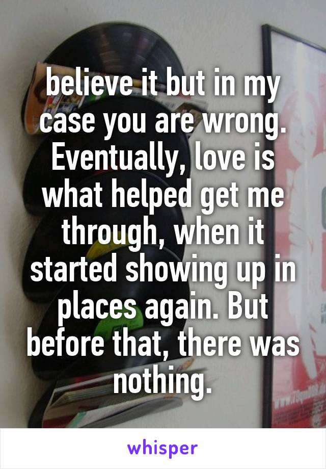 believe it but in my case you are wrong. Eventually, love is what helped get me through, when it started showing up in places again. But before that, there was nothing.