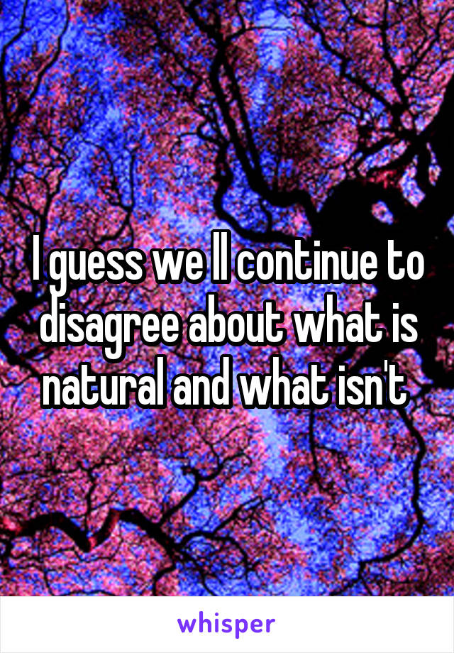 I guess we ll continue to disagree about what is natural and what isn't 