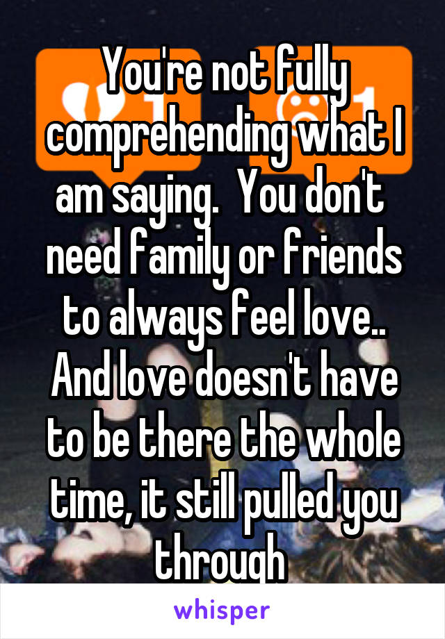 You're not fully comprehending what I am saying.  You don't  need family or friends to always feel love.. And love doesn't have to be there the whole time, it still pulled you through 