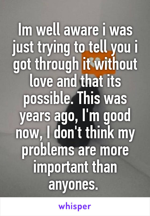 Im well aware i was just trying to tell you i got through it without love and that its possible. This was years ago, I'm good now, I don't think my problems are more important than anyones. 