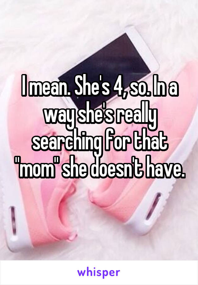 I mean. She's 4, so. In a way she's really searching for that "mom" she doesn't have. 