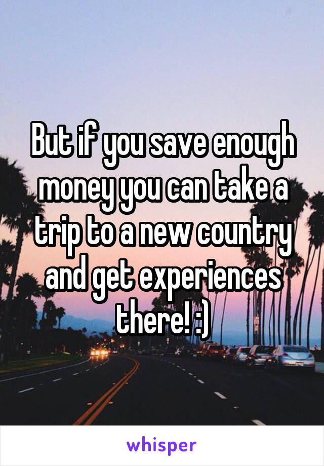 But if you save enough money you can take a trip to a new country and get experiences there! :)