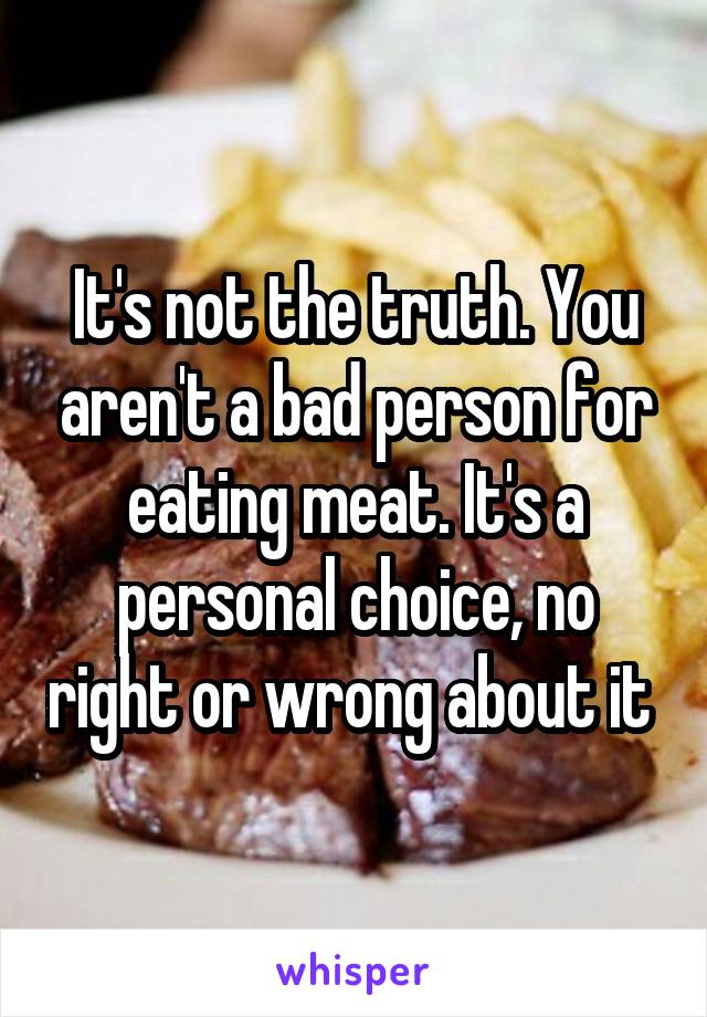 It's not the truth. You aren't a bad person for eating meat. It's a personal choice, no right or wrong about it 